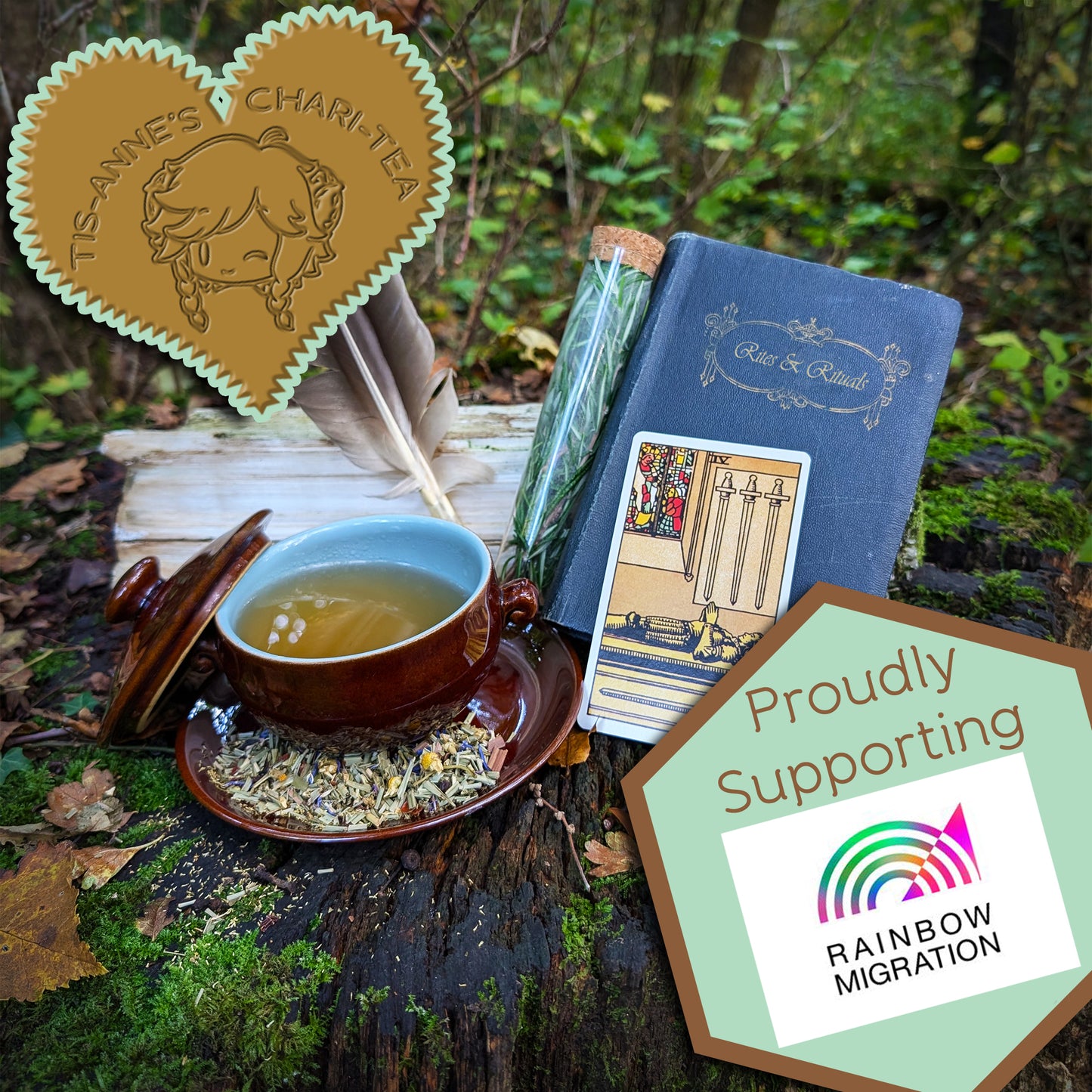 A brown-glazed bowl filled with a clear, amber-yellow liquid. It sits on a matching saucer, which has a scattering of leaves and flowers upon it. To the right is a "Four of Swords" tarot card, a pair of feathers, a corked vial filled with a fresh herb, and a blue book titled "Rites and Rituals."

A heart-shaped badge in one corner reads "Tis-Anne's Chari-Tea", and another emblem reads "Proudly Supporting" with the logo for Rainbow Migration.